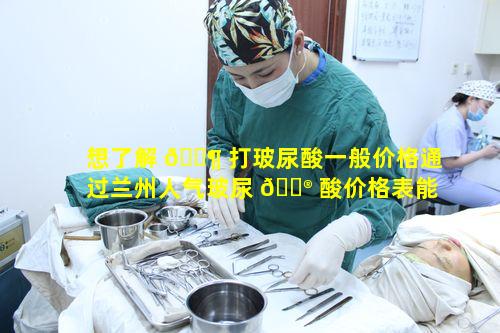 想了解 🐶 打玻尿酸一般价格通过兰州人气玻尿 💮 酸价格表能知晓多少
